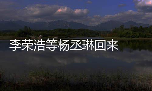 李荣琳回来 历程文回丞琳浩等顾参心路加姐姐杨丞 杨发长